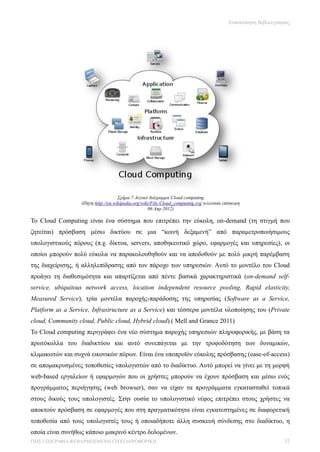 Ανασκόπηση Βιβλιογραφίας




                                    Σχήμα 7 Λογικό διάγραμμα Cloud computing
                  (Πηγή:http://en.wikipedia.org/wiki/File:Cloud_computing.svg τελευταία επίσκεψη
                                                   06 Απρ 2012)

Το Cloud Computing είναι ένα σύστημα που επιτρέπει την εύκολη, on-demand (τη στιγμή που
ζητείται) πρόσβαση μέσω δικτύου σε μια “κοινή δεξαμενή” από παραμετροποιήσιμους
υπολογιστικούς πόρους (π.χ. δίκτυα, servers, αποθηκευτικό χώρο, εφαρμογές και υπηρεσίες), οι
οποίοι μπορούν πολύ εύκολα να παρακολουθηθούν και να αποδοθούν με πολύ μικρή παρέμβαση
της διαχείρισης, ή αλληλεπίδρασης από τον πάροχο των υπηρεσιών. Αυτό το μοντέλο του Cloud
προάγει τη διαθεσιμότητα και απαρτίζεται από πέντε βασικά χαρακτηριστικά (on-demand self-
service, ubiquitous network access, location independent resource pooling, Rapid elasticity,
Measured Service), τρία μοντέλα παροχής-παράδοσης της υπηρεσίας (Software as a Service,
Platform as a Service, Infrastructure as a Service) και τέσσερα μοντέλα υλοποίησης του (Private
cloud, Community cloud, Public cloud, Hybrid cloud).( Mell and Grance 2011)
Το Cloud computing περιγράφει ένα νέο σύστημα παροχής υπηρεσιών πληροφορικής, με βάση τα
πρωτόκολλα του διαδικτύου και αυτό συνεπάγεται με την τροφοδότηση των δυναμικών,
κλιμακωτών και συχνά εικονικών πόρων. Είναι ένα υποπροϊόν εύκολης πρόσβασης (ease-of-access)
σε απομακρυσμένες τοποθεσίες υπολογιστών από το διαδίκτυο. Αυτό μπορεί να γίνει με τη μορφή
web-based εργαλείων ή εφαρμογών που οι χρήστες μπορούν να έχουν πρόσβαση και μέσω ενός
προγράμματος περιήγησης (web browser), σαν να είχαν τα προγράμματα εγκατασταθεί τοπικά
στους δικούς τους υπολογιστές. Στην ουσία το υπολογιστικό νέφος επιτρέπει στους χρήστες να
αποκτούν πρόσβαση σε εφαρμογές που στη πραγματικότητα είναι εγκατεστημένες σε διαφορετική
τοποθεσία από τους υπολογιστές τους ή οποιαδήποτε άλλη συσκευή σύνδεσης στο διαδίκτυο, η
οποία είναι συνήθως κάποιο μακρινό κέντρο δεδομένων.
ΠΜΣ ΓΕΩΓΡΑΦΙΑ &ΕΦΑΡΜΟΣΜΕΝΗ ΓΕΩΠΛΗΡΟΦΟΡΙΚΗ                                                                      32
 