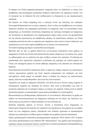 Ανασκόπηση Βιβλιογραφίας

Οι πάροχοι του Cloud computing προσφέρουν εφαρμογές μέσω του διαδικτύου, οι οποίες είναι
προσβάσιμες από προγράμματα περιήγησης σταθερών υπολογιστών και εφαρμογές κινητών, ενώ
το λογισμικό και τα δεδομένα θα είναι αποθηκευμένα σε διακομιστές σε μια απομακρυσμένη
τοποθεσία.
Στα θεμέλια του Cloud computing είναι η ευρύτερη έννοια της σύγκλισης των υποδομών
(Converged Infrastructure) και οι κοινές υπηρεσίες. Αυτό το είδος του περιβάλλοντος του κέντρου
δεδομένων επιτρέπει στις επιχειρήσεις οργανώσουν τις εφαρμογές, ώστε να λειτουργήσουν αυτές
γρηγορότερα, με δυνατότητα ευκολότερης διαχείρισης και λιγότερης συντήρηση και παρέχοντας
την δυνατότητα να προσαρμόσει τους πληροφοριακούς πόρους (όπως servers και χωρητικότητα)
για την κάλυψη κυμαινόμενης και απρόβλεπτης ζήτησης. Oι περισσότερες υποδομές του Cloud
computing αποτελούνται από τις υπηρεσίες που παρέχονται μέσω κοινών κέντρων δεδομένων και
εμφανίζονται ως ένα ενιαίο σημείο πρόσβασης για τις ανάγκες των καταναλωτών.
Το Cloud Computing προσφέρει τα ακόλουθα πλεονεκτήματα:
Φροντίδα από τον ίδιο το χρήστη (Self-service provisioning). Επιτρέπεται στους χρήστες να
εφαρμόσουν τα δικά τους σύνολα από υπολογιστικούς πόρους σύμφωνα με τις ανάγκες τους, χωρίς
τις καθυστερήσεις και τις επιπλοκές που έχει συνήθως η αγορά νέων υποδομών. Η ανάπτυξη και
τροποποίησή νέων τεχνολογιών επιτρέπουν τη βελτίωση της εμπειρίας του τελικού χρήστη του
Cloud, ενώ ταυτόχρονα μπορεί να γίνεται επίβλεψη, διαχείριση ή και επέκταση του υποκείμενου
hardware.
Επεκτασιμότητα (Scalability) Διακόπτεται πλέον η σχέση που υπήρχε ανάμεσα στις κυμαινόμενες
ανάγκες μεμονωμένων χρηστών και στους τυπικούς περιορισμούς των υποδομών, και αυτό
επιτυγχάνεται, επειδή μπορεί να καλυφθεί άμεσα η αύξηση της ανάγκης για υπολογιστικούς
πόρους, αλλά και να απελευθερωθούν, όταν αυτοί δεν είναι αναγκαίοι.
Αξιοπιστία και ανοχή σε σφάλματα (Reliability and fault-tolerance) Δίνεται κυρίως έμφαση σε
συγκεκριμένα κομμάτια της υποδομής του δικτύου, ώστε αυτά να βελτιωθούν έως ότου να
καταστούν αξιόπιστα και να καλύψουν πλήρως τις ανάγκες των χρηστών. Επίσης αυτά τα επίπεδα
αξιοπιστίας μπορούν να τροποποιηθούν, χωρίς καμία μεσολάβηση του τελικού χρήστη.
Βελτιστοποίηση και Σταθεροποίηση (Optimization & Consolidation). Μεγιστοποιεί τη χρήση και
αυξάνει την αποτελεσματικότητα της υπάρχουσας υποδομής και των πόρων της. Επεκτείνει τον
κύκλο ζωής της και μειώνει τα έξοδα κεφαλαίου για την ανανέωση της.
Ποιότητα υπηρεσίας (Quality of Service). Δίνεται η δυνατότητα στους διαχειριστές να
επανεκτιμούν δυναμικά την ποιότητα των υπηρεσιών που σχετίζεται με τους χρήστες και τις ομάδες
αυτών για τους υπάρχοντες πόρους. Επιτρέπεται στον εκάστοτε οργανισμό να προσαρμόζεται
γρήγορα στις κυμαινόμενες συνθήκες χωρίς να παρέχει στους χρήστες περιττές πληροφορίες.
Σαφώς προσδιορισμένη διασύνδεση προγραμματισμού εφαρμογών (Well defined API). Η χρήση
ενός καλώς προσδιορισμένου και σταθερού API “απαγκιστρώνει” τους χρήστες από συγκεκριμένες
εμπορικές εταιρίες λειτουργικών πακέτων και βελτιώνει τη διαλειτουργικότητα (interoperability) με
ΠΜΣ ΓΕΩΓΡΑΦΙΑ &ΕΦΑΡΜΟΣΜΕΝΗ ΓΕΩΠΛΗΡΟΦΟΡΙΚΗ                                                      33
 