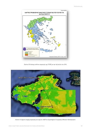 Μεθοδολογία




                     Εικόνα 30 Δείκτης κινδύνου πυρκαγιάς της ΓΓΠΠ για την 4η Ιουλίου του 2011.




       Εικόνα 31 Σημείο έναρξης πυρκαγιάς και τιμή του ΔΚΠ του Εργαστηρίου Γεωγραφίας Φυσικών Καταστροφών.



ΠΜΣ ΓΕΩΓΡΑΦΙΑ &ΕΦΑΡΜΟΣΜΕΝΗ ΓΕΩΠΛΗΡΟΦΟΡΙΚΗ                                                                       88
 