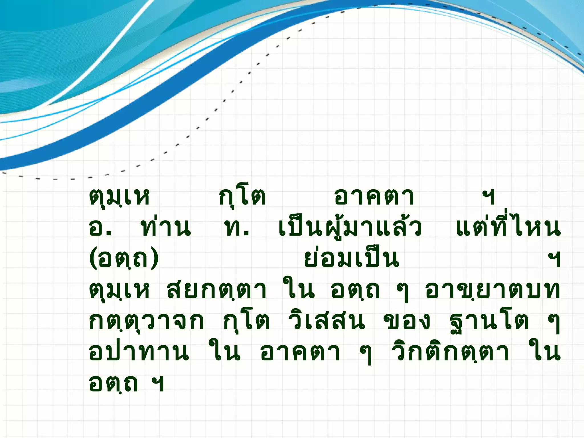 ตุม ฺเ ห    กุโ ต     อาคตา     ฯ
อ. ท่า น ท. เป็น ผูม าแล้ว แต่ท ี่ไ หน
                       ้
(อตฺถ )            ย่อ มเป็น         ฯ
ตุม ฺเ ห สยกตฺต า ใน อตฺถ ๆ อาขฺย าตบท
กตฺต ว าจก กุโ ต วิเ สสน ของ ฐานโต ๆ
       ุ
อปาทาน ใน อาคตา ๆ วิก ติก ตฺต า ใน
อตฺถ ​ ฯ​
 