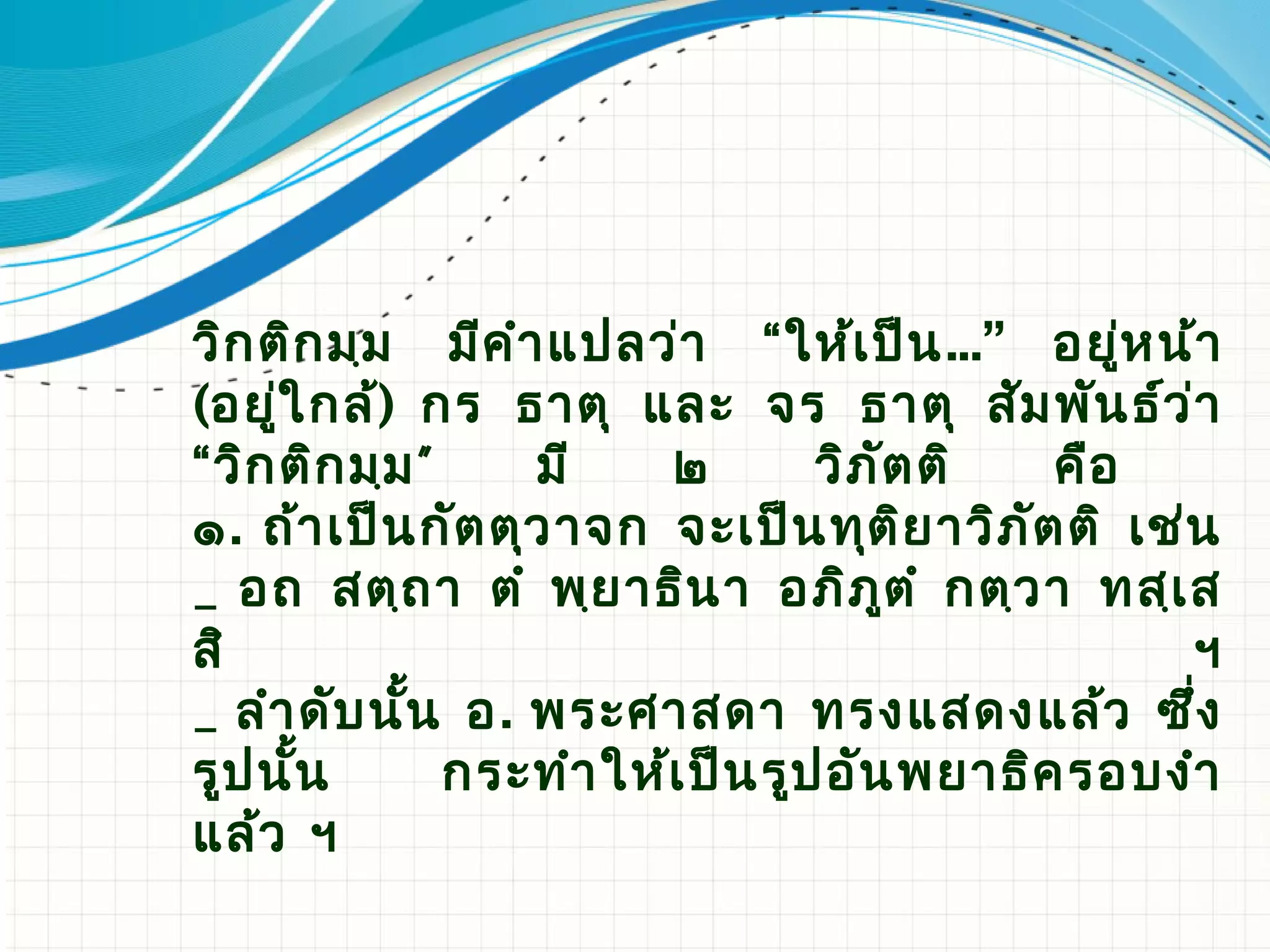 วิก ติก มฺม มีค ํา แปลว่า “ให้เ ป็น ...” อยู่ห น้า
(อยู่ใ กล้) กร ธาตุ และ จร ธาตุ สัม พัน ธ์ว ่า
“วิก ติก มฺม ”    มี     ๒        วิภ ัต ติ  คือ
๑. ถ้า เป็น กัต ตุว าจก จะเป็น ทุต ิย าวิภ ัต ติ เช่น
_ อถ สตฺถ า ตํ พฺย าธิน า อภิภ ูต ํ กตฺว า ทสฺเ ส
สิ                                                  ฯ
_ ลํา ดับ นั้น อ. พระศาสดา ทรงแสดงแล้ว ซึ่ง
รูป นั้น       กระทํา ให้เ ป็น รูป อัน พยาธิค รอบงํา
แล้ว ฯ
 