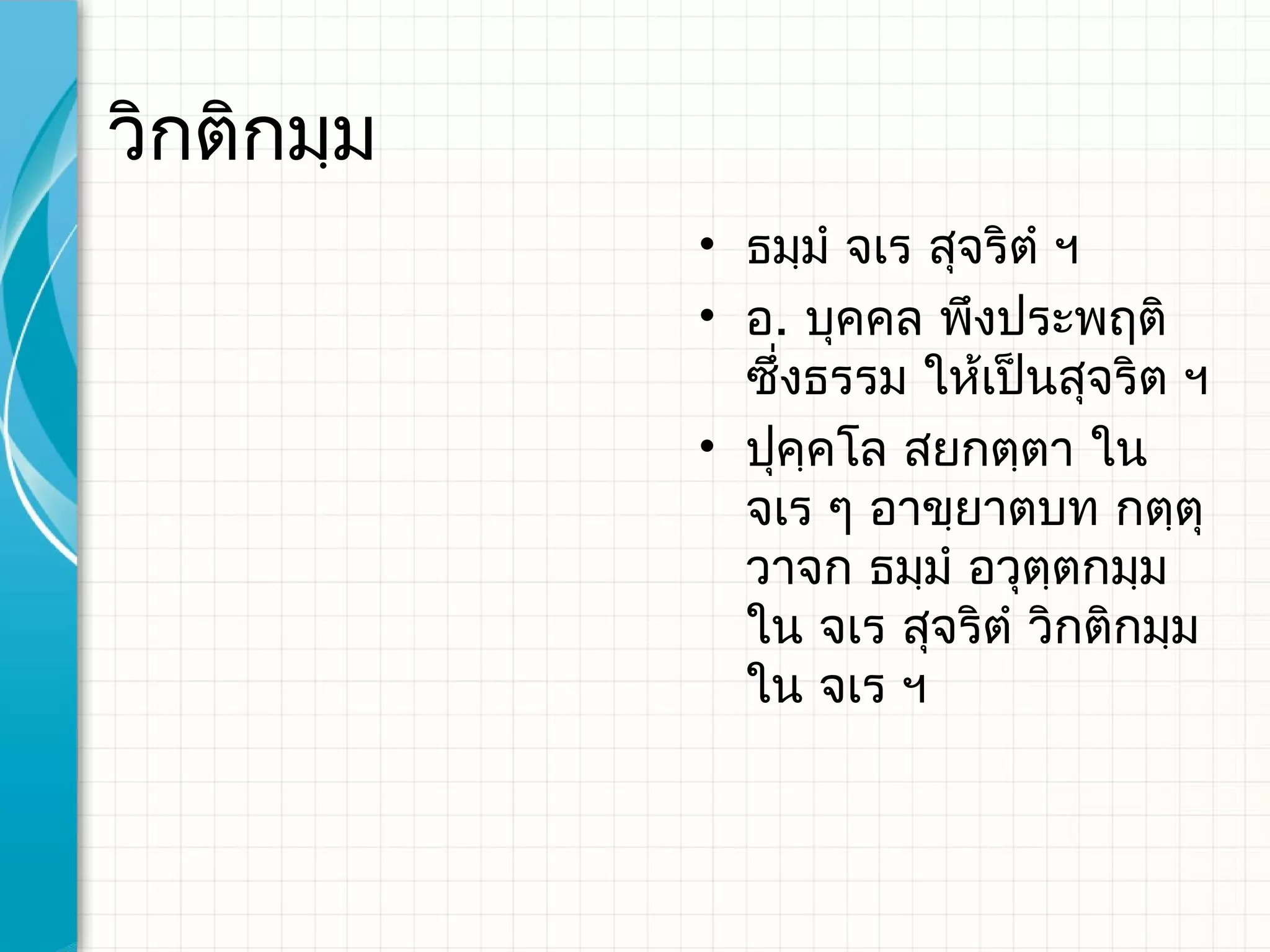 วิกติกมฺม
            • ธมฺมํ จเร สุจริตํ ฯ
            • อ. บุคคล พึงประพฤติ
              ซึ่งธรรม ให้เป็นสุจริต ฯ
            • ปุคฺคโล สยกตฺตา ใน
              จเร ๆ อาขฺยาตบท กตฺตุ
              วาจก ธมฺมํ อวุตฺตกมฺม
              ใน จเร สุจริตํ วิกติกมฺม
              ใน จเร ฯ
 