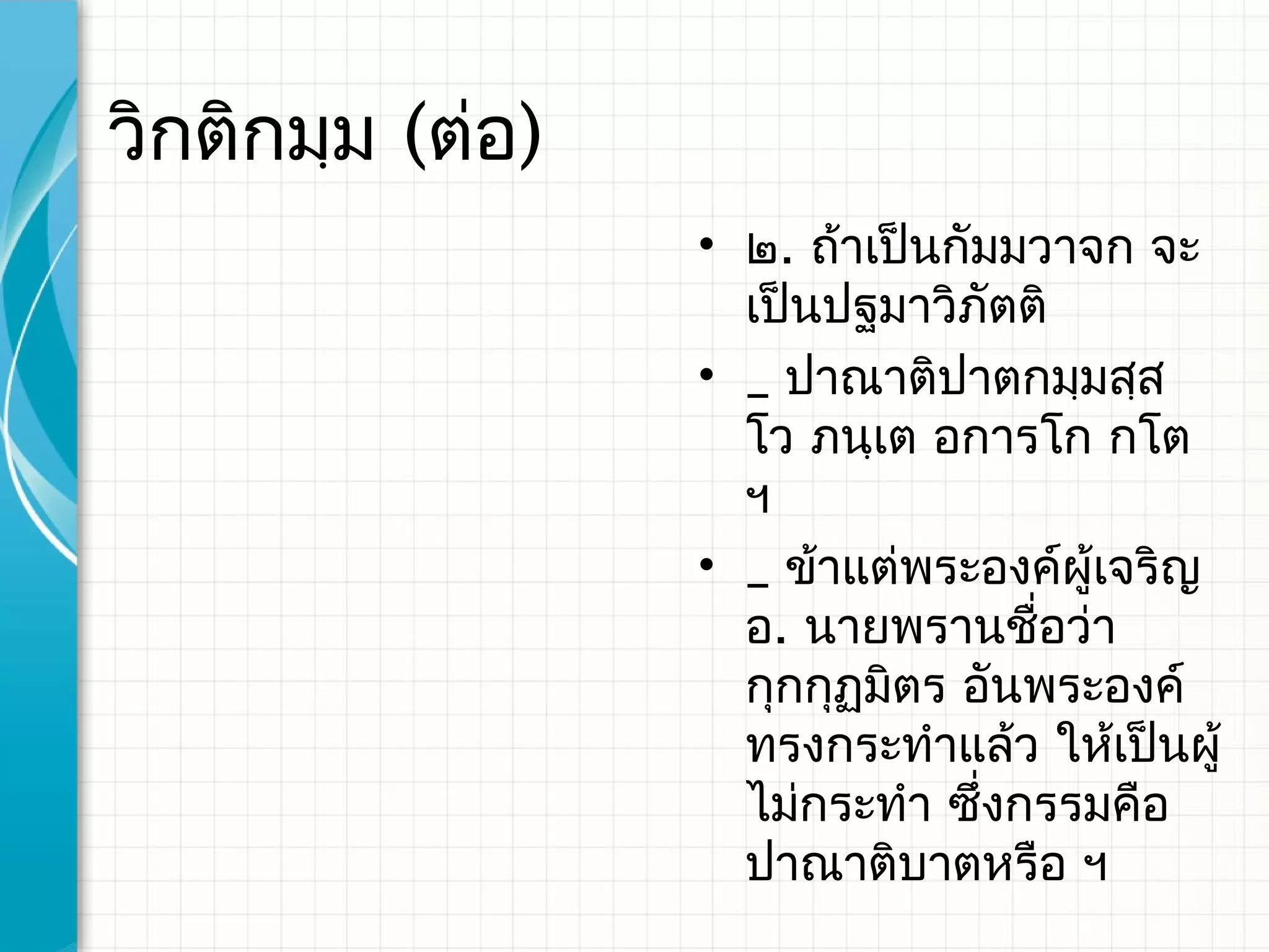 วิกติกมฺม (ต่อ)
                  • ๒. ถ้าเป็นกัมมวาจก จะ
                    เป็นปฐมาวิภตติ
                                 ั
                  • _ ปาณาติปาตกมฺมสฺส
                    โว ภนฺเต อการโก กโต
                    ฯ
                  • _ ข้าแต่พระองค์ผู้เจริญ
                    อ. นายพรานชื่อว่า
                    กุกกุฏมิตร อันพระองค์
                    ทรงกระทําแล้ว ให้เป็นผู้
                    ไม่กระทํา ซึ่งกรรมคือ
                    ปาณาติบาตหรือ ฯ
 