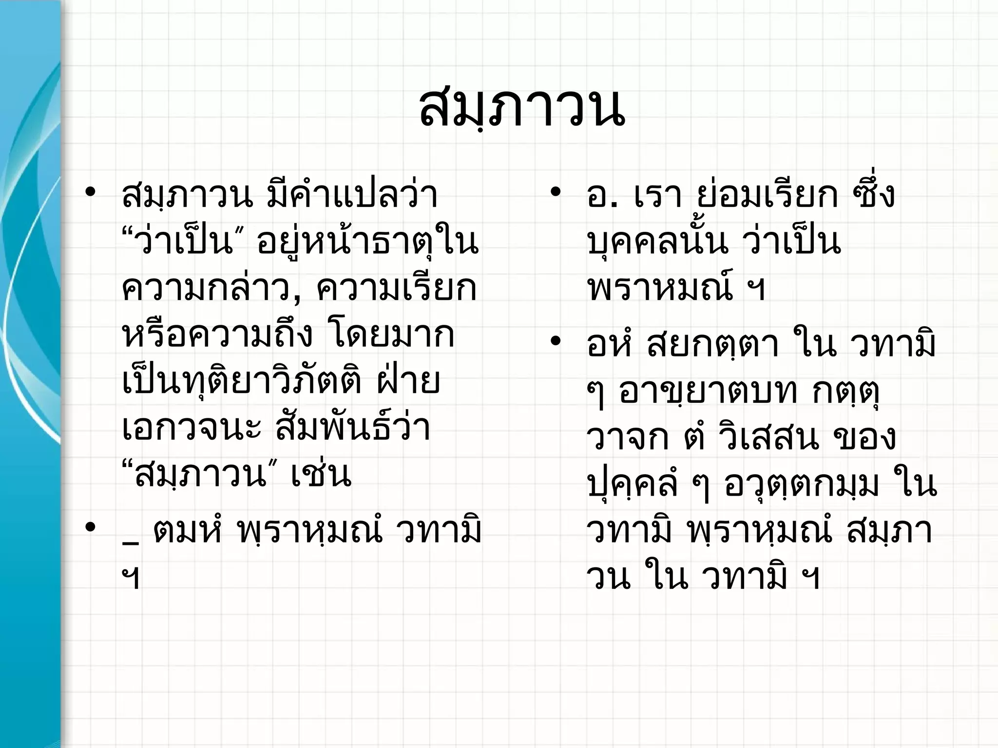 สมฺภาวน
• สมฺภาวน มีคําแปลว่า        • อ. เรา ย่อมเรียก ซึ่ง
  “ว่าเป็น” อยู่หน้าธาตุใน     บุคคลนัน ว่าเป็น
                                        ้
  ความกล่าว, ความเรียก         พราหมณ์​ ฯ
  หรือความถึง โดยมาก         • อหํ สยกตฺตา ใน วทามิ
  เป็นทุติยาวิภตติ ฝ่าย
                 ั             ๆ อาขฺยาตบท กตฺตุ
  เอกวจนะ สัมพันธ์ว่า          วาจก ตํ วิเสสน ของ
  “สมฺภาวน” เช่น               ปุคฺคลํ ๆ อวุตฺตกมฺม ใน
• _ ตมหํ พฺราหฺมณํ วทามิ​      วทามิ พฺราหฺมณํ สมฺภา
  ฯ                            วน ใน วทามิ ฯ
 