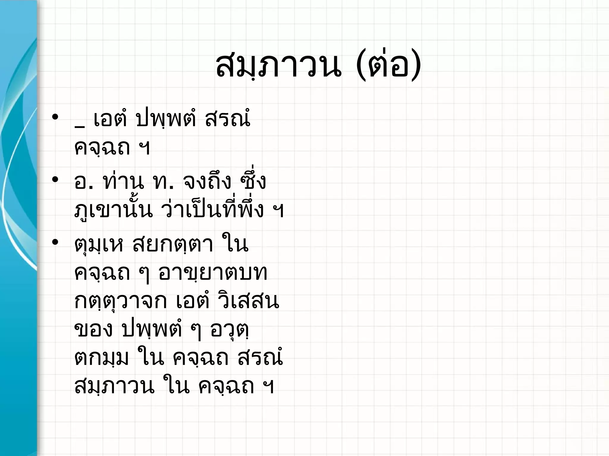 สมฺภาวน (ต่อ)
• _ เอตํ ปพฺพตํ สรณํ
  คจฺฉถ ฯ
• อ. ท่าน ท. จงถึง ซึ่ง
  ภูเขานั้น ว่าเป็นทีพึ่ง ฯ
                     ่
• ตุมเห สยกตฺตา ใน
     ฺ
  คจฺฉถ ๆ อาขฺยาตบท
  กตฺตุวาจก เอตํ วิเสสน
  ของ ปพฺพตํ ๆ อวุตฺ
  ตกมฺม ใน คจฺฉถ สรณํ
  สมฺภาวน ใน คจฺฉถ ฯ​
 
