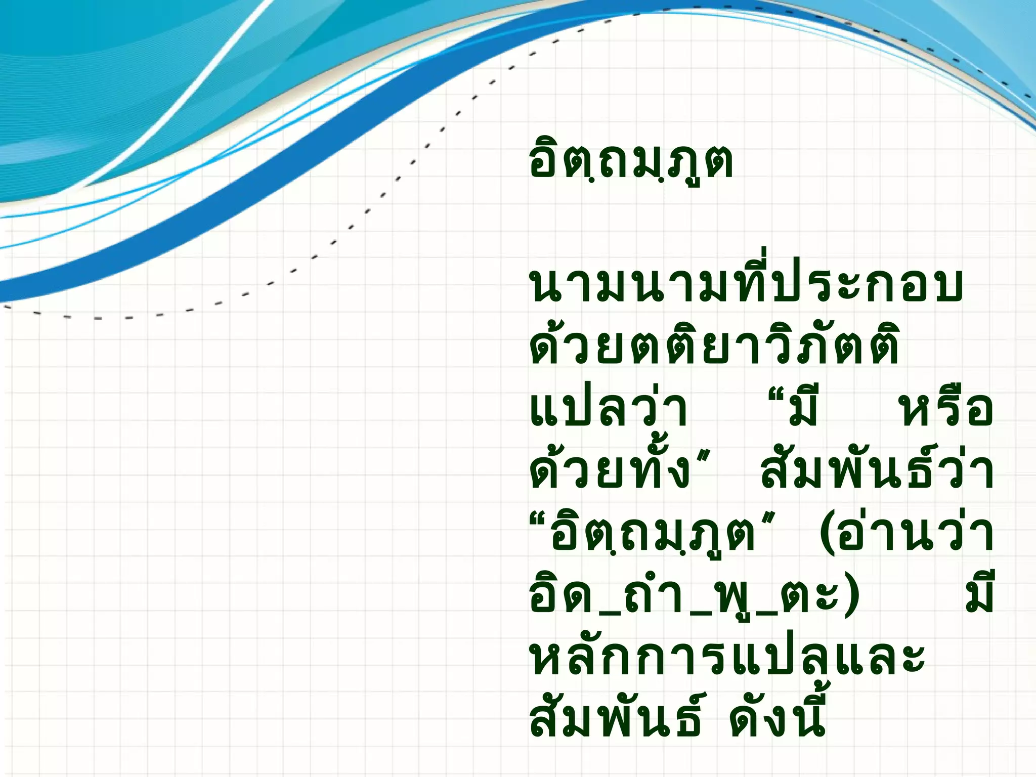 อิต ฺถ มฺภ ูต

นามนามที่ป ระกอบ
ด้ว ยตติย าวิภ ัต ติ
แปลว่า         “ มี หรือ
ด้ว ยทั้ง ” สัม พัน ธ์ว ่า
“อิต ฺถ มฺภ ูต ” (อ่า นว่า
อิด _ถํา _พู_ตะ)        มี
หลัก การแปลและ
สัม พัน ธ์ ดัง นี้
 