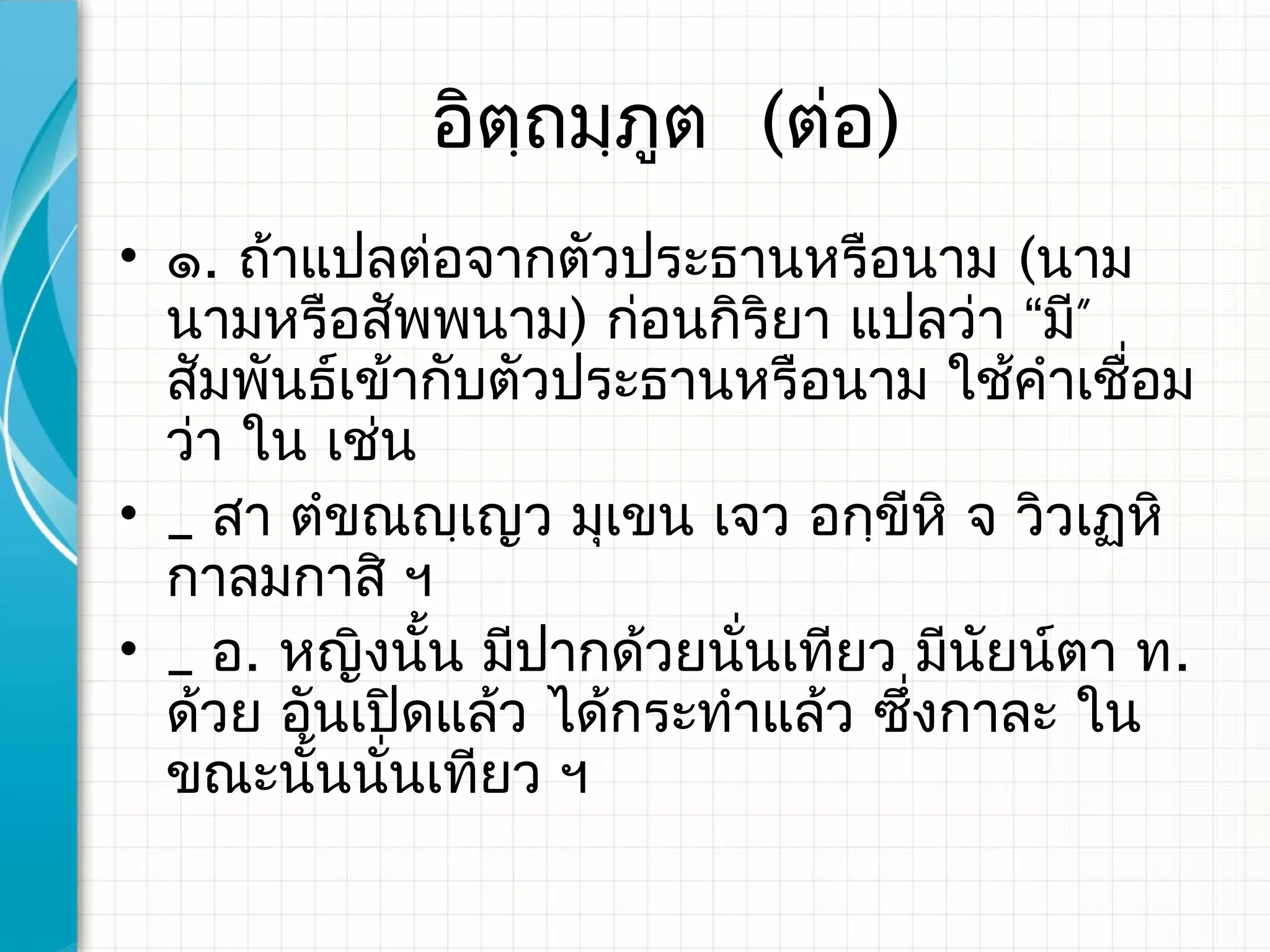 อิตฺถมฺภูต (ต่อ)
• ๑. ถ้าแปลต่อจากตัวประธานหรือนาม (นาม
  นามหรือสัพพนาม) ก่อนกิริยา แปลว่า “มี”
  สัมพันธ์เข้ากับตัวประธานหรือนาม ใช้คำาเชือม
                                            ่
  ว่า ใน เช่น
• _ สา ตำขณญฺเญว มุเขน เจว อกฺขีหิ จ วิวเฏหิ
  กาลมกาสิ ฯ
• _ อ. หญิงนั้น มีปากด้วยนันเทียว มีนยน์ตา ท.
                           ่          ั
  ด้วย อันเปิดแล้ว ได้กระทำาแล้ว ซึ่งกาละ ใน
  ขณะนั้นนั่นเทียว ฯ
 