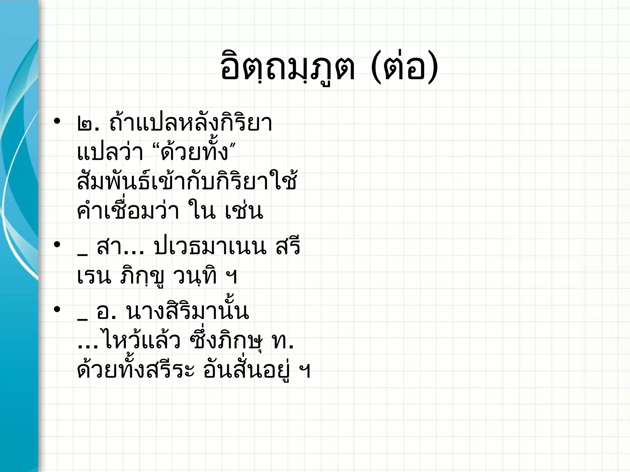 อิตฺถมฺภูต (ต่อ)
• ๒. ถ้าแปลหลังกิริยา
  แปลว่า “ด้วยทัง”้
  สัมพันธ์เข้ากับกิริยาใช้
  คำาเชื่อมว่า ใน เช่น
• _ สา... ปเวธมาเนน สรี
  เรน ภิกฺขู วนฺทิ ฯ​
• _ อ. นางสิริมานัน ้
  ...ไหว้แล้ว ซึงภิกษุ ท.
                ่
  ด้วยทั้งสรีระ อันสั่นอยู่ ฯ
 