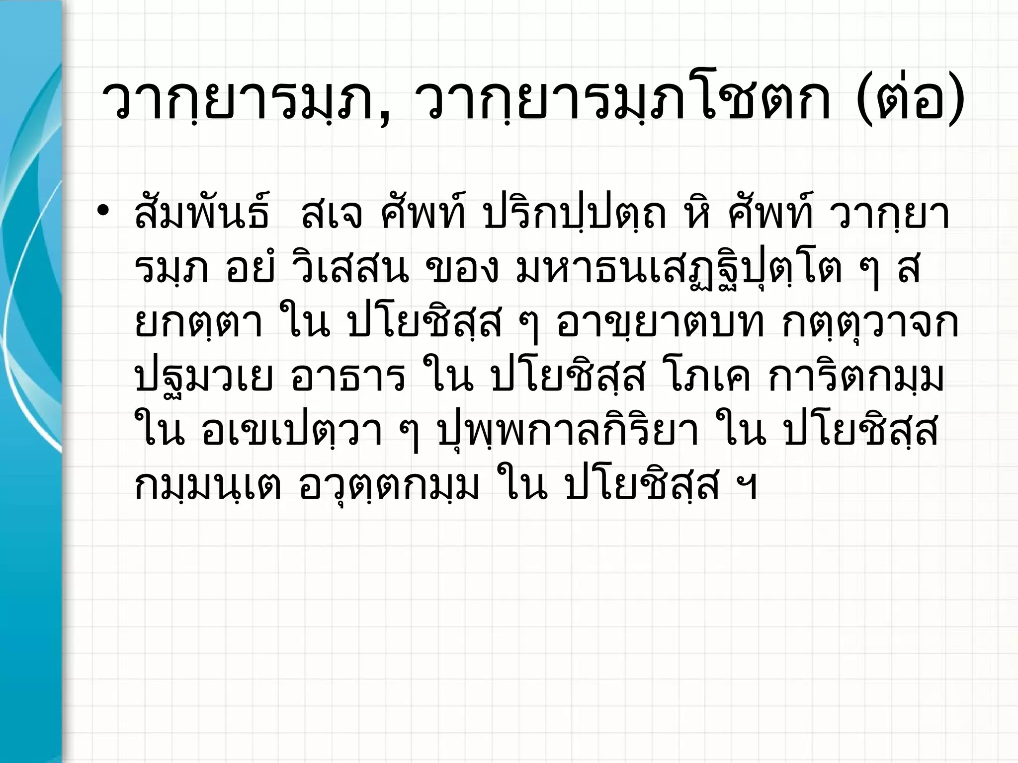 วากฺยารมฺภ, วากฺยารมฺภโชตก (ต่อ)
• สัมพันธ์ สเจ ศัพท์ ปริกปฺปตฺถ หิ​ ศัพท์ วากฺยา
  รมฺภ อยํ วิเสสน ของ มหาธนเสฏฺฐิปตฺโต ๆ ส
                                      ุ
  ยกตฺตา ใน ปโยชิสส ๆ อาขฺยาตบท กตฺตุวาจก
                     ฺ
  ปฐมวเย อาธาร ใน ปโยชิสฺส โภเค การิตกมฺม
  ใน อเขเปตฺวา ๆ ปุพฺพกาลกิริยา ใน ปโยชิสส    ฺ
  กมฺมนฺเต อวุตฺตกมฺม ใน ปโยชิสส ฯ
                                ฺ
 