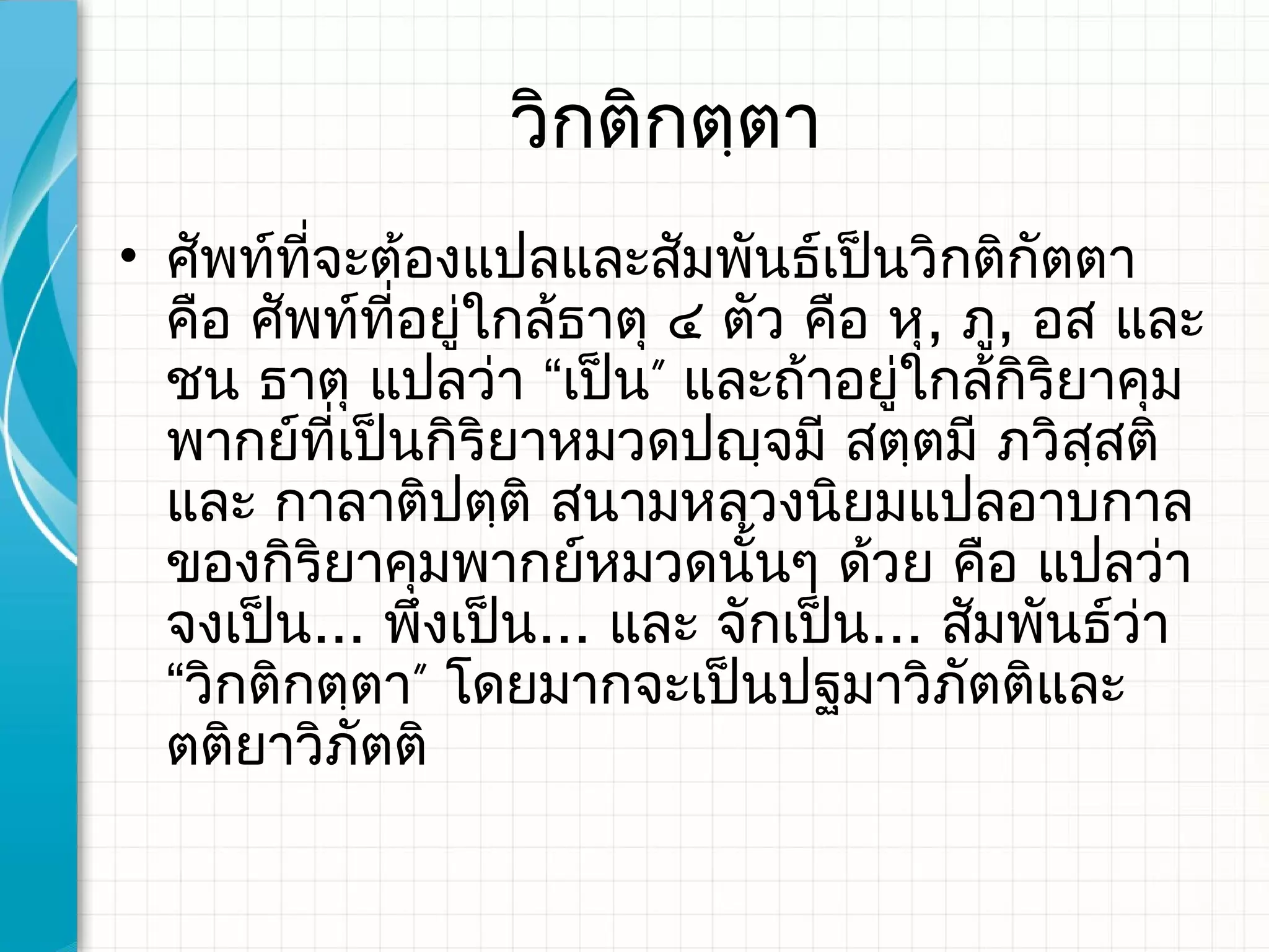 วิกติกตฺตา
• ศัพท์ที่จะต้องแปลและสัมพันธ์เป็นวิกติกัตตา
  คือ ศัพท์ที่อยู่ใกล้ธาตุ ๔ ตัว คือ หุ, ภู, อส และ
  ชน ธาตุ แปลว่า “เป็น” และถ้าอยู่ใกล้กิริยาคุม
  พากย์ที่เป็นกิริยาหมวดปญฺจมี สตฺตมี ภวิสสติ  ฺ
  และ กาลาติปตฺติ สนามหลวงนิยมแปลอาบกาล
  ของกิริยาคุมพากย์หมวดนั้นๆ ด้วย คือ แปลว่า
  จงเป็น... พึงเป็น... และ จักเป็น... สัมพันธ์ว่า
  “วิกติกตฺตา” โดยมากจะเป็นปฐมาวิภัตติและ
  ตติยาวิภัตติ
 