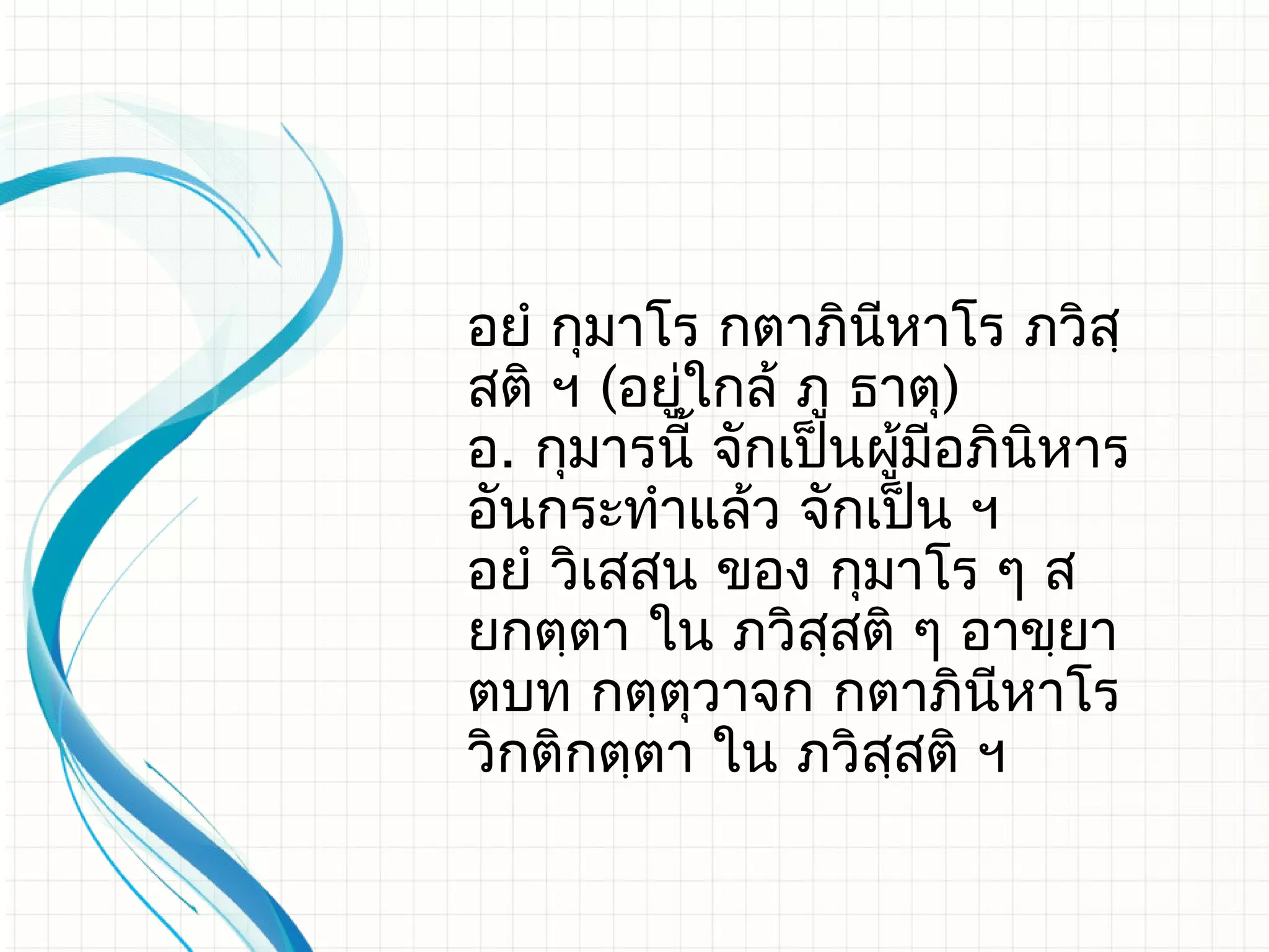 อยํ กุมาโร กตาภินีหาโร ภวิสฺ
สติ ฯ (อยู่ใกล้​ ภู ธาตุ)
อ. กุมารนี้ จักเป็นผูมีอภินหาร
                       ้   ิ
อันกระทําแล้ว จักเป็น ฯ
อยํ วิเสสน ของ กุมาโร ๆ ส
ยกตฺตา ใน ภวิสฺสติ ๆ อาขฺยา
ตบท กตฺตุวาจก กตาภินีหาโร
วิกติกตฺตา ใน ภวิสสติ ฯ
                     ฺ
 
