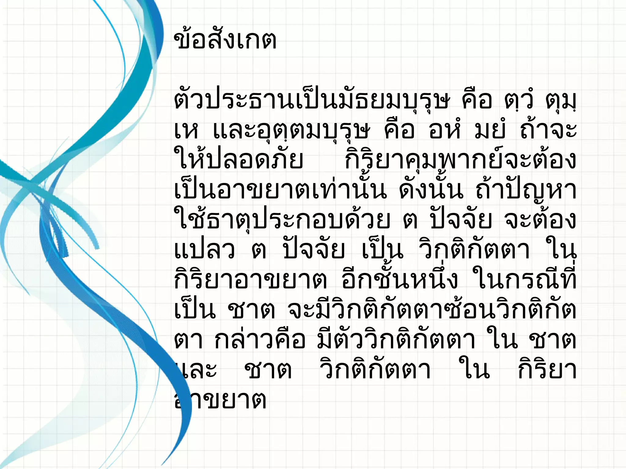 ข้อสังเกต

ตัวประธานเป็นมัธยมบุรุษ คือ ตฺวํ ตุมฺ
เห และอุตฺตมบุรุษ คือ อหํ มยํ ถ้าจะ
ให้ปลอดภัย กิริยาคุมพากย์จะต้อง
เป็นอาขยาตเท่านั้น ดังนั้น ถ้าปัญหา
ใช้ธาตุประกอบด้วย ต ปัจจัย จะต้อง
แปลว ต ปัจจัย เป็น วิกติกัตตา ใน
กิริยาอาขยาต อีกชั้นหนึง ในกรณีที่
                         ่
เป็น ชาต จะมีวิกติกัตตาซ้อนวิกติกัต
ตา กล่าวคือ มีตัววิกติกัตตา ใน ชาต
และ ชาต วิกติกัตตา ใน กิริยา
อาขยาต
 