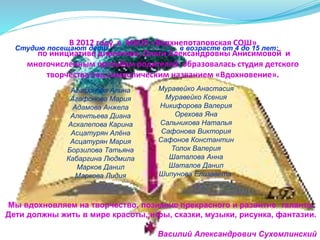 В 2012 году, в МБОУ «Верхнепотаповская СОШ»
по инициативе директора, Ольги Александровны Анисимовой и
многочисленным просьбам родителей образовалась студия детского
творчества под символическим названием «Вдохновение».
Студию посещают дети в возрасте от 4 до 15 лет:
Агафонова Алина
Агафонова Мария
Адамова Анжела
Алентьева Диана
Аскалепова Карина
Асцатурян Алёна
Асцатурян Мария
Борзилова Татьяна
Кабаргина Людмила
Марков Данил
Маркова Лидия
Муравейко Анастасия
Муравейко Ксения
Никифорова Валерия
Орехова Яна
Сальникова Наталья
Сафонова Виктория
Сафонов Константин
Толок Валерия
Шаталова Анна
Шаталов Данил
Шипунова Елизавета
Мы вдохновляем на творчество, познание прекрасного и развитие таланта.
Дети должны жить в мире красоты, игры, сказки, музыки, рисунка, фантазии.
Василий Александрович Сухомлинский
 