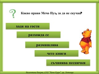 Какво прави Мечо Пух, за да не скучае?



ходи на гости

       разхожда се

               размишлява

                         чете книги

                             съчинява песнички

     Валентина Бикова, СОУ “Бачо Киро”, гр. Летница
 
