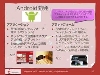 Android開発                               スマートフォンだけではなく他の機器
                                                 でもAndroidを使えるようにしたり新
                                                 しい機器を接続できるようにする


アプリケーション                                     プラットフォーム
   飲食店向けのセルフオーダー                                Androidタブレットへの
    端末（タブレット）                                     Felicaリーダーの 組込み
   ネットワーク連携キオスクア                                Android評価用ボードへの
    プリ作成（タブレット）                                   シリアルデバイスの組み込
   Bluetoothデバイスとの連携                             みとアプリケーション作成
    アプリケーション作成                                   シューマ向け組み込み機器
                                                  へのAndroid移植・UI開発
    など
                                                  など



           Copyright 2012, CherryBit Co.,Ltd., All rights reserved   10
 