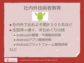 社内外技術者教育


 社内外でおおよそ累計３００名ほど
 全国津々浦々、支社めぐりの旅
     Androidの概要・市場動向研修
     Androidアプリ開発研修
     Androidプラットフォーム開発研修
など

      Copyright 2012, CherryBit Co.,Ltd., All rights reserved   11
 