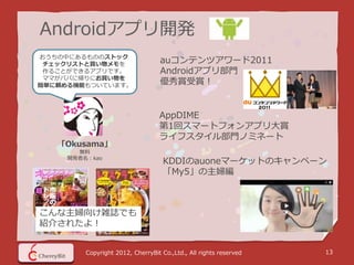 Androidアプリ開発
おうちの中にあるもののストック
 チェックリストと買い物メモを
                                   auコンテンツアワード2011
 作ることができるアプリです。                    Androidアプリ部門
 ママがパパに帰りにお買い物を
簡単に頼める機能もついています。
                                   優秀賞受賞！


                                  AppDIME
                                  第1回スマートフォンアプリ大賞
                                  ライフスタイル部門ノミネート
   「Okusama」
       無料
     開発者名：kao
                                    KDDIのauoneマーケットのキャンペーン
                                    「My5」の主婦編



こんな主婦向け雑誌でも
紹介されたよ！


         Copyright 2012, CherryBit Co.,Ltd., All rights reserved   13
 