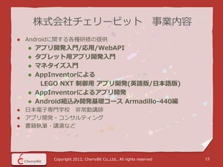 株式会社チェリービット 事業内容
   Androidに関する各種研修の提供
       アプリ開発入門/応用/WebAPI
       タブレット用アプリ開発入門
       マネタイズ入門
       AppInventorによる
         LEGO NXT 制御用 アプリ開発(英語版/日本語版)
       AppInventorによるアプリ開発
       Android組込み開発基礎コース Armadillo-440編
 日本電子専門学校 非常勤講師
 アプリ開発・コンサルティング
 書籍執筆・講演など




            Copyright 2012, CherryBit Co.,Ltd., All rights reserved   15
 