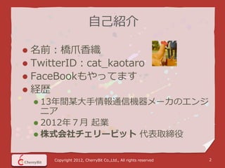 自己紹介

 名前：橋爪香織
 TwitterID：cat_kaotaro
 FaceBookもやってます
 経歴
     13年間某大手情報通信機器メーカのエンジ
      ニア
     2012年７月 起業
     株式会社チェリービット 代表取締役


      Copyright 2012, CherryBit Co.,Ltd., All rights reserved   2
 