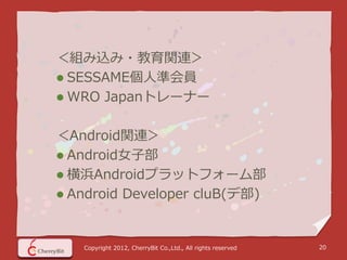 ＜組み込み・教育関連＞
 SESSAME個人準会員
 WRO Japanトレーナー


＜Android関連＞
 Android女子部
 横浜Androidプラットフォーム部
 Android Developer cluB(デ部)



   Copyright 2012, CherryBit Co.,Ltd., All rights reserved   20
 