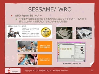 SESSAME/ WRO
   WRO Japan トレーナー
       小学生から高校生までの子どもたちにLEGOマインドストームNXTを
        使ったロボット制御プログラミングを教える活動




                                                           教育用NXTソフトウェア2.1



          Copyright 2012, CherryBit Co.,Ltd., All rights reserved            22
 