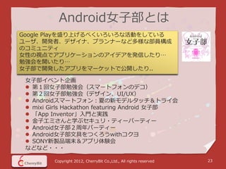 Android女子部とは
Google Playを盛り上げるべくいろいろな活動をしている
ユーザ、開発者、デザイナ、プランナーなど多様な部員構成
のコミュニティ
女性の視点でアプリケーションのアイデアを発信したり…
勉強会を開いたり…
女子部で開発したアプリをマーケットで公開したり..

 女子部イベント企画
  第１回女子部勉強会（スマートフォンのデコ）
  第２回女子部勉強会（デザイン、UI/UX）
  Androidスマートフォン：夏の新モデルタッチ＆トライ会
  mixi Girls Hackathon featuring Android 女子部
  「App Inventor」入門と実践
  金子エミさんと学ぶセキュリ・ティーパーティー
  Android女子部２周年パーティー
  Android女子部文具をつくろうwithコクヨ
  SONY新製品端末＆アプリ体験会
 などなど・・・

         Copyright 2012, CherryBit Co.,Ltd., All rights reserved   23
 