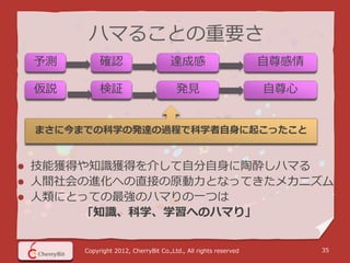 ハマることの重要さ
    予測        確認                       達成感                         自尊感情

    仮説        検証                         発見                        自尊心


    まさに今までの科学の発達の過程で科学者自身に起こったこと


   技能獲得や知識獲得を介して自分自身に陶酔しハマる
   人間社会の進化への直接の原動力となってきたメカニズム
   人類にとっての最強のハマりの一つは
         ｢知識、科学、学習へのハマり｣


         Copyright 2012, CherryBit Co.,Ltd., All rights reserved          35
 