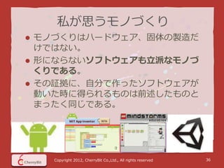 私が思うモノづくり
 モノづくりはハードウェア、固体の製造だ
  けではない。
 形にならないソフトウェアも立派なモノづ
  くりである。
 その証拠に、自分で作ったソフトウェアが
  動いた時に得られるものは前述したものと
  まったく同じである。




    Copyright 2012, CherryBit Co.,Ltd., All rights reserved   36
 