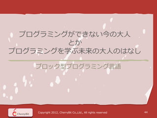 プログラミングができない今の大人
        とか
プログラミングを学ぶ未来の大人のはなし

   ブロック型プログラミング言語




    Copyright 2012, CherryBit Co.,Ltd., All rights reserved   44
 
