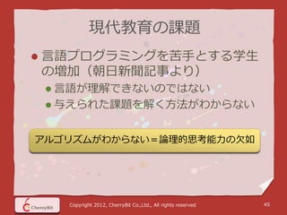 現代教育の課題
   言語プログラミングを苦手とする学生
    の増加（朝日新聞記事より）
     言語が理解できないのではない
     与えられた課題を解く方法がわからない


アルゴリズムがわからない＝論理的思考能力の欠如




      Copyright 2012, CherryBit Co.,Ltd., All rights reserved   45
 