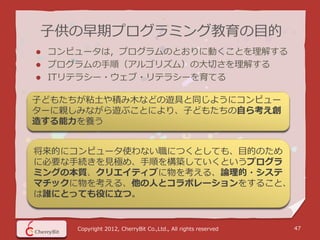 子供の早期プログラミング教育の目的
   コンピュータは，プログラムのとおりに動くことを理解する
   プログラムの手順（アルゴリズム）の大切さを理解する
   ITリテラシー・ウェブ・リテラシーを育てる

子どもたちが粘土や積み木などの遊具と同じようにコンピュー
ターに親しみながら遊ぶことにより、子どもたちの自ら考え創
造する能力を養う


将来的にコンピュータ使わない職につくとしても、目的のため
に必要な手続きを見極め、手順を構築していくというプログラ
ミングの本質、クリエイティブに物を考える、論理的・システ
マチックに物を考える、他の人とコラボレーションをすること、
は誰にとっても役に立つ。


       Copyright 2012, CherryBit Co.,Ltd., All rights reserved   47
 