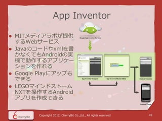 App Inventor

 MITメディアラボが提供
  するWebサービス
 Javaのコードやxmlを書
  かなくてもAndroidの実
  機で動作するアプリケー
  ションを作れる
 Google Playにアップも
  できる
 LEGOマインドストーム
  NXTを操作するAndroid
  アプリを作成できる


        Copyright 2012, CherryBit Co.,Ltd., All rights reserved   49
 