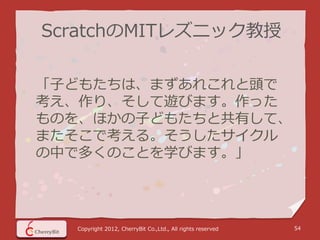 ScratchのMITレズニック教授

「子どもたちは、まずあれこれと頭で
考え、作り、そして遊びます。作った
ものを、ほかの子どもたちと共有して、
またそこで考える。そうしたサイクル
の中で多くのことを学びます。」




  Copyright 2012, CherryBit Co.,Ltd., All rights reserved   54
 