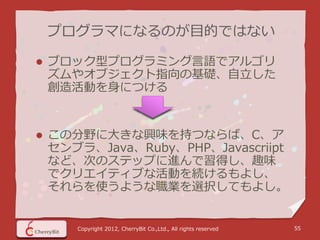 プログラマになるのが目的ではない

   ブロック型プログラミング言語でアルゴリ
    ズムやオブジェクト指向の基礎、自立した
    創造活動を身につける


   この分野に大きな興味を持つならば、C、ア
    センブラ、Java、Ruby、PHP、Javascriipt
    など、次のステップに進んで習得し、趣味
    でクリエイティブな活動を続けるもよし、
    それらを使うような職業を選択してもよし。


       Copyright 2012, CherryBit Co.,Ltd., All rights reserved   55
 
