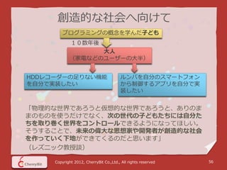 創造的な社会へ向けて
         プログラミングの概念を学んだ子ども
             １０数年後
                  大人
            （家電などのユーザーの大半）


HDDレコーダーの足りない機能                         ルンバを自分のスマートフォン
を自分で実装したい                               から制御するアプリを自分で実
                                        装したい


「物理的な世界であろうと仮想的な世界であろうと、ありのま
まのものを使うだけでなく、次の世代の子どもたちには自分た
ちを取り巻く世界をコントロールできるようになってほしい。
そうすることで、未来の偉大な思想家や開発者が創造的な社会
を作っていく下地ができてくるのだと思います」
（レズニック教授談）

     Copyright 2012, CherryBit Co.,Ltd., All rights reserved   56
 