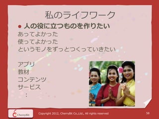 私のライフワーク
   人の役に立つものを作りたい
あってよかった
使ってよかった
というモノをずっとつくっていきたい

アプリ
教材
コンテンツ
サービス
 ：


      Copyright 2012, CherryBit Co.,Ltd., All rights reserved   58
 