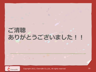 ご清聴
ありがとうございました！！




  Copyright 2012, CherryBit Co.,Ltd., All rights reserved   59
 