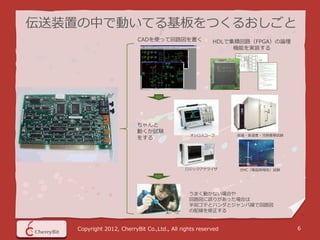 伝送装置の中で動いてる基板をつくるおしごと
                           CADを使って回路図を書く                HDLで集積回路（FPGA）の論理
                                                             機能を実装する




                           ちゃんと
                           動くか試験
                                               オシロスコープ        高温・高湿度・冷熱衝撃試験
                           をする




                                              ロジックアナライザ       EMC（電磁両極性）試験




                                               うまく動かない場合や
                                               回路図に誤りがあった場合は
                                               半田ゴテとハンダとジャンパ線で回路図
                                               の配線を修正する


    Copyright 2012, CherryBit Co.,Ltd., All rights reserved                   6
 
