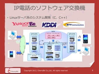 IP電話のソフトウェア交換機
• Linuxサーバ系のシステム開発（C、C++）




      Copyright 2012, CherryBit Co.,Ltd., All rights reserved   8
 