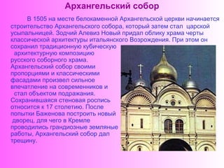 Архангельский собор
     В 1505 на месте белокаменной Архангельской церкви начинается
строительство Архангельского собора, который затем стал царской
усыпальницей. Зодчий Алевиз Новый придал облику храма черты
классической архитектуры итальянского Возрождения. При этом он
сохранил традиционную кубическую
 архитектурную композицию
русского соборного храма.
Архангельский собор своими
пропорциями и классическими
фасадами произвел сильное
впечатление на современников и
 стал объектом подражания.
Сохранившаяся стеновая роспись
относится к 17 столетию. После
попытки Баженова построить новый
 дворец, для чего в Кремле
проводились грандиозные земляные
работы, Архангельский собор дал
трещину.
 