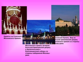 Куранты на Спасской башне
Московского Кремля.                                  Московский Кремль. Вид на
                                                     Большой кремлевский дворец
                                                     Московского кремля со стороны
                                                     Москвы-реки.
                       Московского кремль вечером.
                       Большой Кремлевский дворец
                       и Архангельский и
                       Благовещенский соборы со
                       стороны набережной Москвы-
                       реки.
 