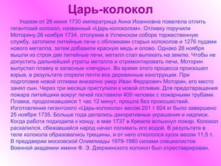 Царь-колокол
   Указом от 26 июня 1730 императрица Анна Иоанновна повелела отлить
гигантский колокол, названный «Царь-колоколом». Отливку поручили
Моторину.26 ноября 1734, отслужив в Успенском соборе торжественную
службу, затопили литейные печи с обломками старых колоколов и 1276 пудами
нового металла, затем добавили красную медь и олово. Однако 28 ноября
вышли из строя две литейные печи, металл стал вытекать на землю. Чтобы не
допустить дальнейшей утраты металла и отремонтировать печи, Моторин
выпустил плавку в запасные «печуры». Во время этого процесса произошел
взрыв, в результате сгорели почти все деревянные конструкции. При
подготовке новой отливки внезапно умер Иван Федорович Моторин, его место
занял сын. Через три месяца приступили к новой отливке. Для предотвращения
пожара литейщики вокруг печей поставили 400 человек с пожарными трубами.
Плавка, продолжавшаяся 1 час 12 минут, прошла без происшествий.
Изготовление гигантского «Царь-колокола» весом 201 т 924 кг было завершено
25 ноября 1735. Больше года делались декоративные украшения и надписи.
Когда работа подходила к концу, в мае 1737 в Кремле вспыхнул пожар. Колокол
раскалился, сбежавшийся народ начал поливать его водой. В результате в
теле колокола образовались трещины, и от него откололся кусок весом 11,5 т.
В преддверии московской Олимпиады 1979-1980 силами специалистов
Военной академии имени Ф. Э. Дзержинского колокол был отреставрирован.
 