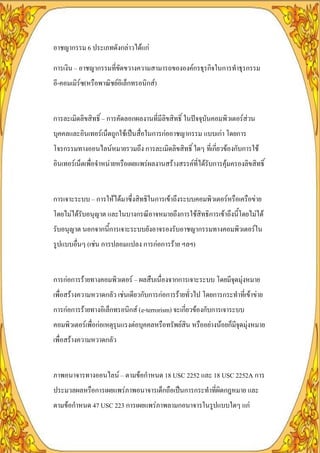อาชญากรรม 6 ประเภทดังกล่าวได้แก่

การเงิน – อาชญากรรมที่ขัดขวางความสามารถขององค์กรธุรกิจในการทาธุรกรรม
อี-คอมเมิร์ซ(หรือพาณิชย์อิเล็กทรอนิกส์)


การละเมิดลิขสิทธิ์ – การคัดลอกผลงานที่มีลิขสิทธิ์ ในปัจจุบันคอมพิวเตอร์ส่วน
บุคคลและอินเทอร์เน็ตถูกใช้เป็นสื่อในการก่ออาชญากรรม แบบเก่า โดยการ
โจรกรรมทางออนไลน์หมายรวมถึง การละเมิดลิขสิทธิ์ ใดๆ ที่เกี่ยวข้องกับการใช้
อินเทอร์เน็ตเพื่อจาหน่ายหรือเผยแพร่ผลงานสร้างสรรค์ที่ได้รับการคุ้มครองลิขสิทธิ์


การเจาะระบบ – การให้ได้มาซึ่งสิทธิในการเข้าถึงระบบคอมพิวเตอร์หรือเครือข่าย
โดยไม่ได้รับอนุญาต และในบางกรณีอาจหมายถึงการใช้สิทธิการเข้าถึงนี้โดยไม่ได้
รับอนุญาต นอกจากนี้การเจาะระบบยังอาจรองรับอาชญากรรมทางคอมพิวเตอร์ใน
รูปแบบอื่นๆ (เช่น การปลอมแปลง การก่อการร้าย ฯลฯ)


การก่อการร้ายทางคอมพิวเตอร์ – ผลสืบเนื่องจากการเจาะระบบ โดยมีจุดมุ่งหมาย
เพื่อสร้างความหวาดกลัว เช่นเดียวกับการก่อการร้ายทั่วไป โดยการกระทาที่เข้าข่าย
การก่อการร้ายทางอิเล็กทรอนิกส์ (e-terrorism) จะเกี่ยวข้องกับการเจาระบบ
คอมพิวเตอร์เพื่อก่อเหตุรุนแรงต่อบุคคลหรือทรัพย์สิน หรืออย่างน้อยก็มีจุดมุ่งหมาย
เพื่อสร้างความหวาดกลัว


ภาพอนาจารทางออนไลน์ – ตามข้อกาหนด 18 USC 2252 และ 18 USC 2252A การ
ประมวลผลหรือการเผยแพร่ภาพอนาจารเด็กถือเป็นการกระทาที่ผิดกฎหมาย และ
ตามข้อกาหนด 47 USC 223 การเผยแพร่ภาพลามกอนาจารในรูปแบบใดๆ แก่
 