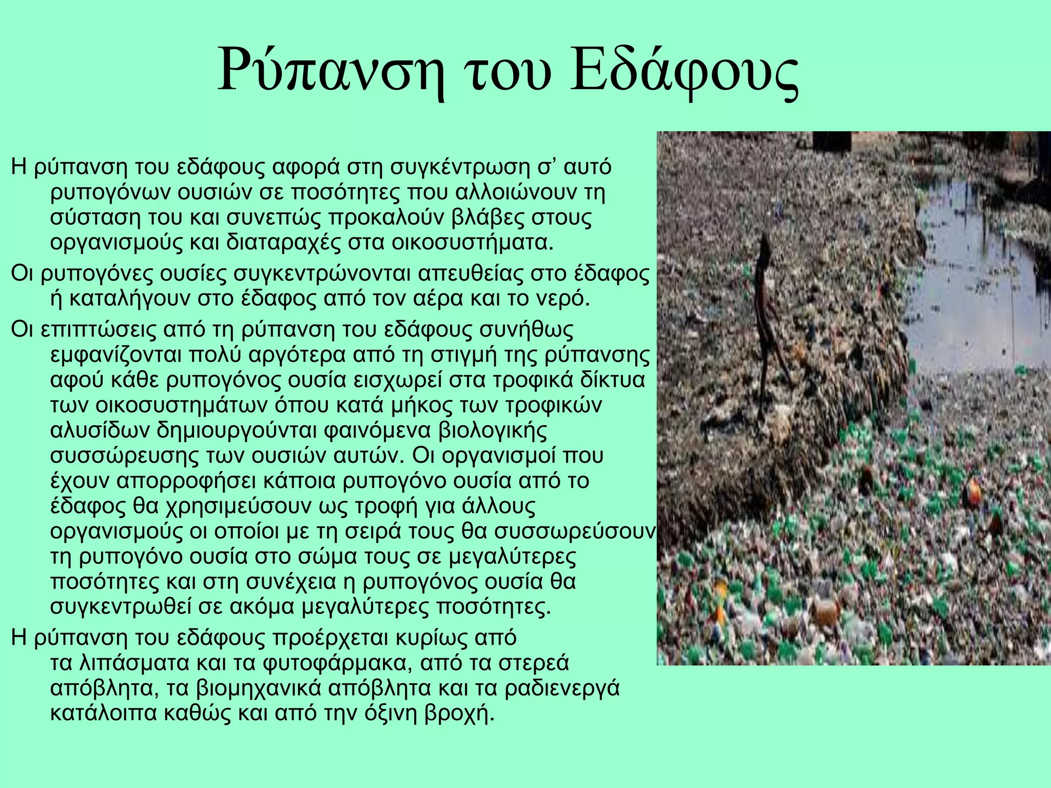 Ρύπαλζε ηνπ Εδάθνπο
Η ξύπαλζε ηνπ εδάθνπο αθνξά ζηε ζπγθέληξωζε ζ’ απηό
    ξππνγόλωλ νπζηώλ ζε πνζόηεηεο πνπ αιινηώλνπλ ηε
    ζύζηαζε ηνπ θαη ζπλεπώο πξνθαινύλ βιάβεο ζηνπο
    νξγαληζκνύο θαη δηαηαξαρέο ζηα νηθνζπζηήκαηα.
Οη ξππνγόλεο νπζίεο ζπγθεληξώλνληαη απεπζείαο ζην έδαθνο
    ή θαηαιήγνπλ ζην έδαθνο από ηνλ αέξα θαη ην λεξό.
Οη επηπηώζεηο από ηε ξύπαλζε ηνπ εδάθνπο ζπλήζωο
    εκθαλίδνληαη πνιύ αξγόηεξα από ηε ζηηγκή ηεο ξύπαλζεο
    αθνύ θάζε ξππνγόλνο νπζία εηζρωξεί ζηα ηξνθηθά δίθηπα
    ηωλ νηθνζπζηεκάηωλ όπνπ θαηά κήθνο ηωλ ηξνθηθώλ
    αιπζίδωλ δεκηνπξγνύληαη θαηλόκελα βηνινγηθήο
    ζπζζώξεπζεο ηωλ νπζηώλ απηώλ. Οη νξγαληζκνί πνπ
    έρνπλ απνξξνθήζεη θάπνηα ξππνγόλν νπζία από ην
    έδαθνο ζα ρξεζηκεύζνπλ ωο ηξνθή γηα άιινπο
    νξγαληζκνύο νη νπνίνη κε ηε ζεηξά ηνπο ζα ζπζζωξεύζνπλ
    ηε ξππνγόλν νπζία ζην ζώκα ηνπο ζε κεγαιύηεξεο
    πνζόηεηεο θαη ζηε ζπλέρεηα ε ξππνγόλνο νπζία ζα
    ζπγθεληξωζεί ζε αθόκα κεγαιύηεξεο πνζόηεηεο.
Η ξύπαλζε ηνπ εδάθνπο πξνέξρεηαη θπξίωο από
    ηα ιηπάζκαηα θαη ηα θπηνθάξκαθα, από ηα ζηεξεά
    απόβιεηα, ηα βηνκεραληθά απόβιεηα θαη ηα ξαδηελεξγά
    θαηάινηπα θαζώο θαη από ηελ όμηλε βξνρή.
 