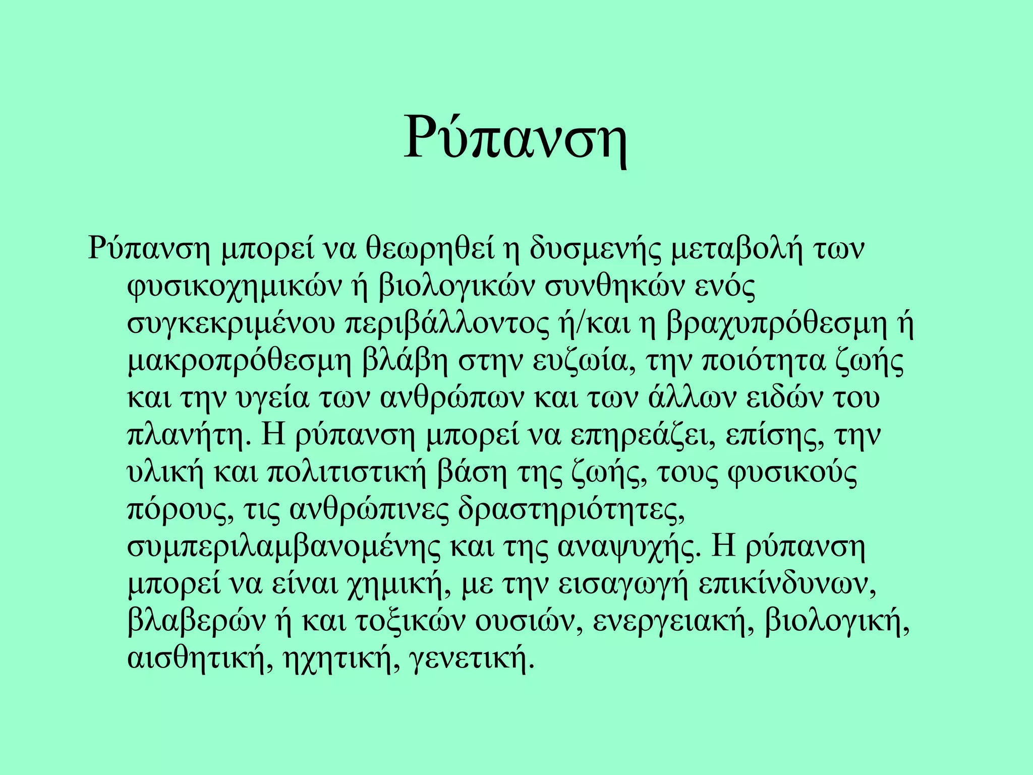Ρύπαλζε
Ρύπαλζε κπνξεί λα ζεσξεζεί ε δπζκελήο κεηαβνιή ησλ
  θπζηθνρεκηθώλ ή βηνινγηθώλ ζπλζεθώλ ελόο
  ζπγθεθξηκέλνπ πεξηβάιινληνο ή/θαη ε βξαρππξόζεζκε ή
  καθξνπξόζεζκε βιάβε ζηελ επδσία, ηελ πνηόηεηα δσήο
  θαη ηελ πγεία ησλ αλζξώπσλ θαη ησλ άιισλ εηδώλ ηνπ
  πιαλήηε. Η ξύπαλζε κπνξεί λα επεξεάδεη, επίζεο, ηελ
  πιηθή θαη πνιηηηζηηθή βάζε ηεο δσήο, ηνπο θπζηθνύο
  πόξνπο, ηηο αλζξώπηλεο δξαζηεξηόηεηεο,
  ζπκπεξηιακβαλνκέλεο θαη ηεο αλαςπρήο. Η ξύπαλζε
  κπνξεί λα είλαη ρεκηθή, κε ηελ εηζαγσγή επηθίλδπλσλ,
  βιαβεξώλ ή θαη ηνμηθώλ νπζηώλ, ελεξγεηαθή, βηνινγηθή,
  αηζζεηηθή, ερεηηθή, γελεηηθή.
 
