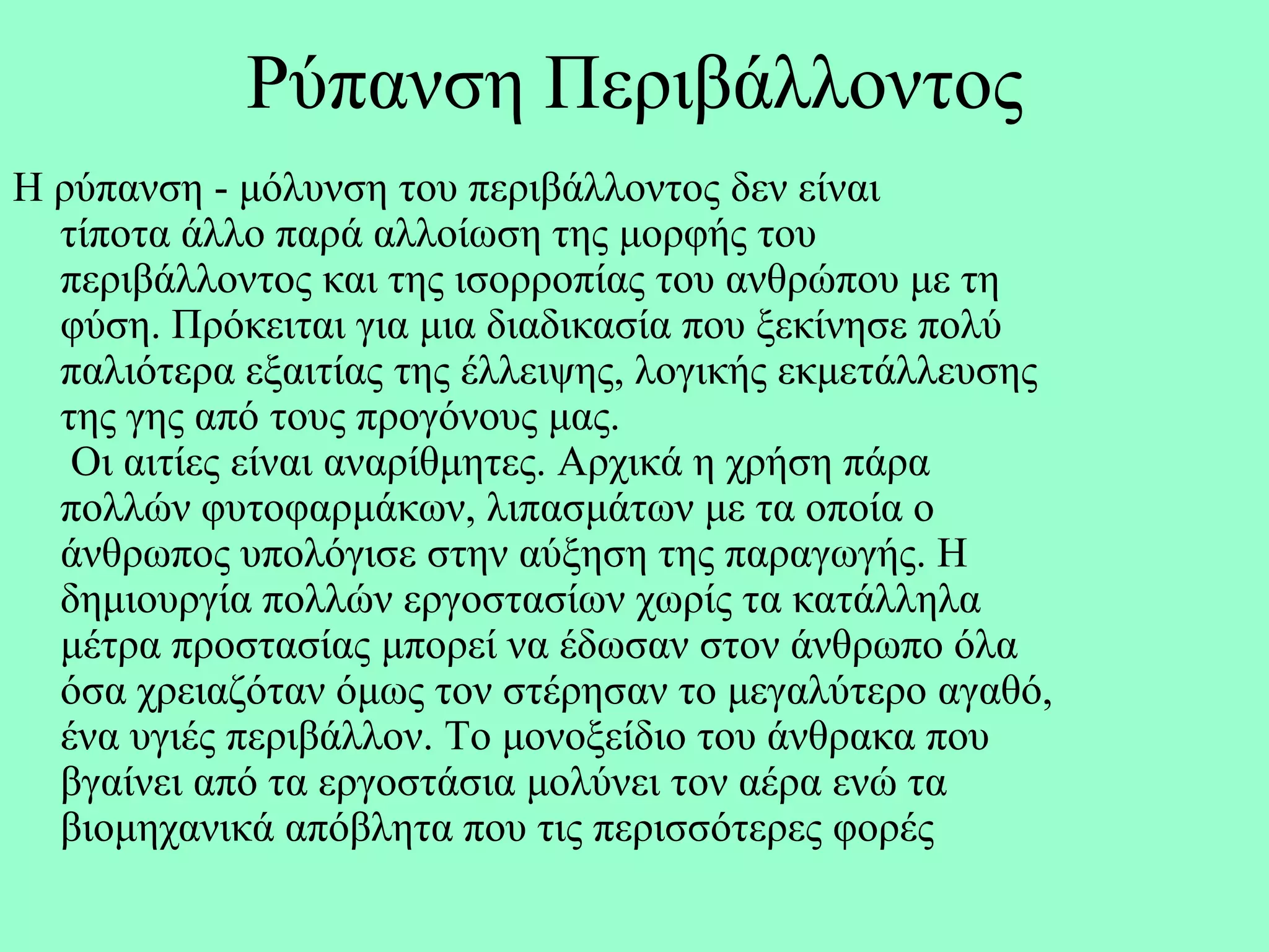 Ρύπαλζε Πεξηβάιινληνο
Η ξύπαλζε - κόιπλζε ηνπ πεξηβάιινληνο δελ είλαη
  ηίπνηα άιιν παξά αιινίσζε ηεο κνξθήο ηνπ
  πεξηβάιινληνο θαη ηεο ηζνξξνπίαο ηνπ αλζξώπνπ κε ηε
  θύζε. Πξόθεηηαη γηα κηα δηαδηθαζία πνπ μεθίλεζε πνιύ
  παιηόηεξα εμαηηίαο ηεο έιιεηςεο, ινγηθήο εθκεηάιιεπζεο
  ηεο γεο από ηνπο πξνγόλνπο καο.
   Οη αηηίεο είλαη αλαξίζκεηεο. Αξρηθά ε ρξήζε πάξα
  πνιιώλ θπηνθαξκάθσλ, ιηπαζκάησλ κε ηα νπνία ν
  άλζξσπνο ππνιόγηζε ζηελ αύμεζε ηεο παξαγσγήο. Η
  δεκηνπξγία πνιιώλ εξγνζηαζίσλ ρσξίο ηα θαηάιιεια
  κέηξα πξνζηαζίαο κπνξεί λα έδσζαλ ζηνλ άλζξσπν όια
  όζα ρξεηαδόηαλ όκσο ηνλ ζηέξεζαλ ην κεγαιύηεξν αγαζό,
  έλα πγηέο πεξηβάιινλ. Τν κνλνμείδην ηνπ άλζξαθα πνπ
  βγαίλεη από ηα εξγνζηάζηα κνιύλεη ηνλ αέξα ελώ ηα
  βηνκεραληθά απόβιεηα πνπ ηηο πεξηζζόηεξεο θνξέο
 