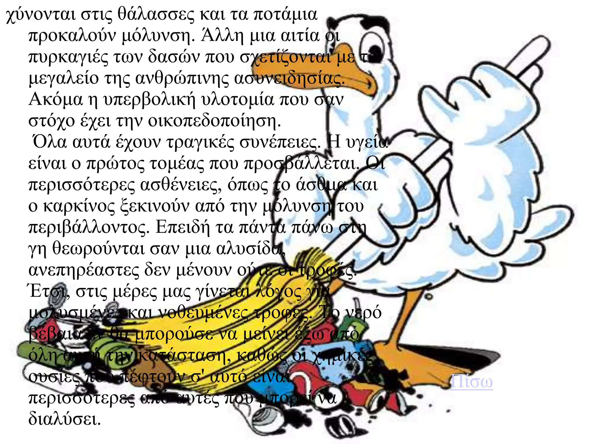 ρύλνληαη ζηηο ζάιαζζεο θαη ηα πνηάκηα
  πξνθαινύλ κόιπλζε. Άιιε κηα αηηία νη
  ππξθαγηέο ησλ δαζώλ πνπ ζρεηίδνληαη κε ην
  κεγαιείν ηεο αλζξώπηλεο αζπλεηδεζίαο.
  Αθόκα ε ππεξβνιηθή πινηνκία πνπ ζαλ
  ζηόρν έρεη ηελ νηθνπεδνπνίεζε.
   Όια απηά έρνπλ ηξαγηθέο ζπλέπεηεο. Η πγεία
  είλαη ν πξώηνο ηνκέαο πνπ πξνζβάιιεηαη. Οη
  πεξηζζόηεξεο αζζέλεηεο, όπσο ην άζζκα θαη
  ν θαξθίλνο μεθηλνύλ από ηελ κόιπλζε ηνπ
  πεξηβάιινληνο. Επεηδή ηα πάληα πάλσ ζηε
  γε ζεσξνύληαη ζαλ κηα αιπζίδα,
  αλεπεξέαζηεο δελ κέλνπλ νύηε νη ηξνθέο.
  Έηζη, ζηηο κέξεο καο γίλεηαη ιόγνο γηα
  κνιπζκέλεο θαη λνζεπκέλεο ηξνθέο. Τν λεξό
  βέβαηα ελ ζα κπνξνύζε λα κείλεη έμσ από
  όιε απηή ηελ θαηάζηαζε, θαζώο νη ρεκηθέο
  νπζίεο πνπ πέθηνπλ ζ' απηό είλαη              Πίζσ
  πεξηζζόηεξεο από απηέο πνπ κπνξεί λα
  δηαιύζεη.
 