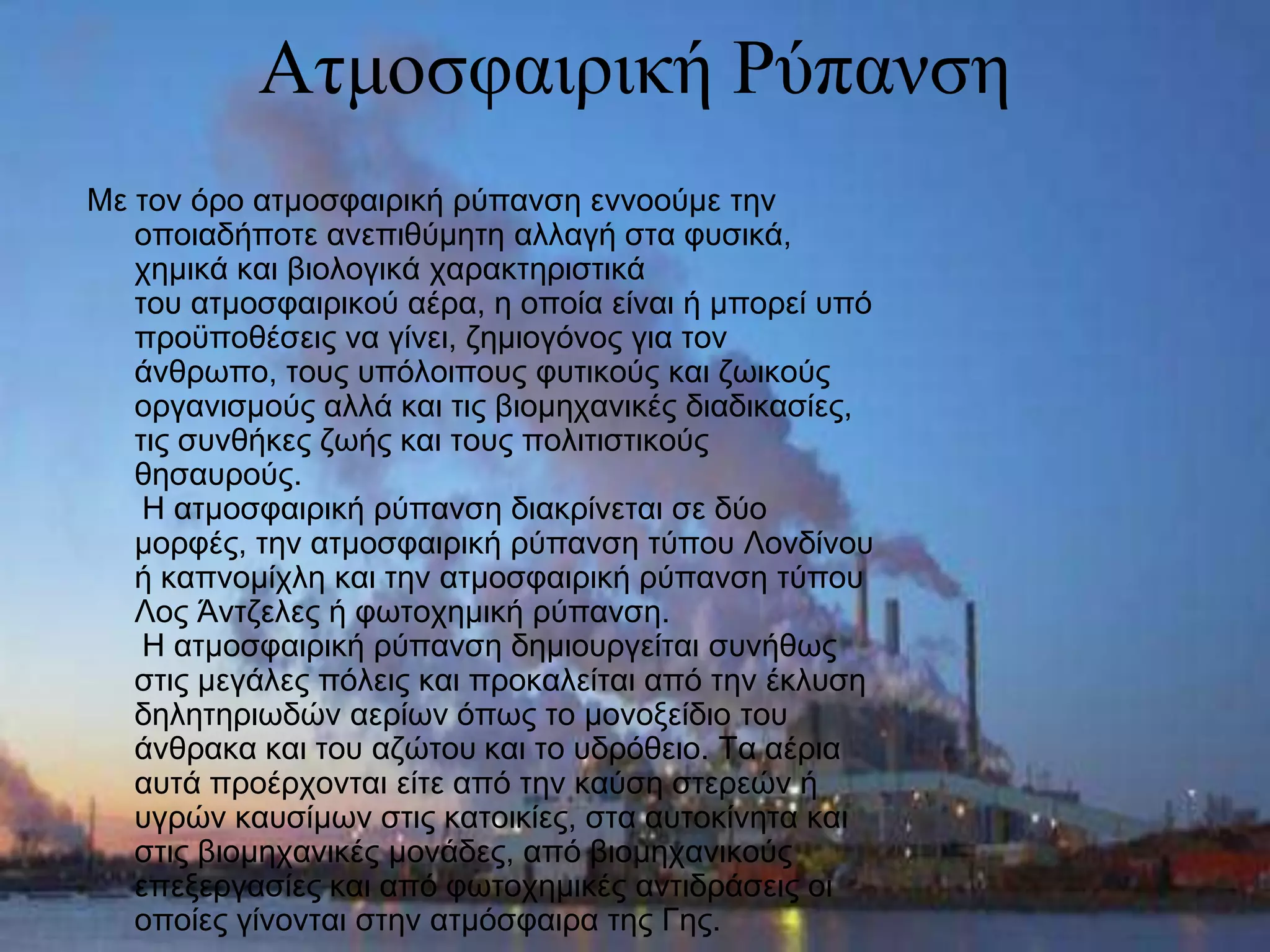 Αηκνζθαηξηθή Ρύπαλζε
Με ηνλ όξν αηκνζθαηξηθή ξύπαλζε ελλννύκε ηελ
   νπνηαδήπνηε αλεπηζύκεηε αιιαγή ζηα θπζηθά,
   ρεκηθά θαη βηνινγηθά ραξαθηεξηζηηθά
   ηνπ αηκνζθαηξηθνύ αέξα, ε νπνία είλαη ή κπνξεί ππό
   πξνϋπνζέζεηο λα γίλεη, δεκηνγόλνο γηα ηνλ
   άλζξωπν, ηνπο ππόινηπνπο θπηηθνύο θαη δωηθνύο
   νξγαληζκνύο αιιά θαη ηηο βηνκεραληθέο δηαδηθαζίεο,
   ηηο ζπλζήθεο δωήο θαη ηνπο πνιηηηζηηθνύο
   ζεζαπξνύο.
    Η αηκνζθαηξηθή ξύπαλζε δηαθξίλεηαη ζε δύν
   κνξθέο, ηελ αηκνζθαηξηθή ξύπαλζε ηύπνπ Λνλδίλνπ
   ή θαπλνκίριε θαη ηελ αηκνζθαηξηθή ξύπαλζε ηύπνπ
   Λνο Άληδειεο ή θωηνρεκηθή ξύπαλζε.
    Η αηκνζθαηξηθή ξύπαλζε δεκηνπξγείηαη ζπλήζωο
   ζηηο κεγάιεο πόιεηο θαη πξνθαιείηαη από ηελ έθιπζε
   δειεηεξηωδώλ αεξίωλ όπωο ην κνλνμείδην ηνπ
   άλζξαθα θαη ηνπ αδώηνπ θαη ην πδξόζεην. Τα αέξηα
   απηά πξνέξρνληαη είηε από ηελ θαύζε ζηεξεώλ ή
   πγξώλ θαπζίκωλ ζηηο θαηνηθίεο, ζηα απηνθίλεηα θαη
   ζηηο βηνκεραληθέο κνλάδεο, από βηνκεραληθνύο
   επεμεξγαζίεο θαη από θωηνρεκηθέο αληηδξάζεηο νη
   νπνίεο γίλνληαη ζηελ αηκόζθαηξα ηεο Γεο.
 