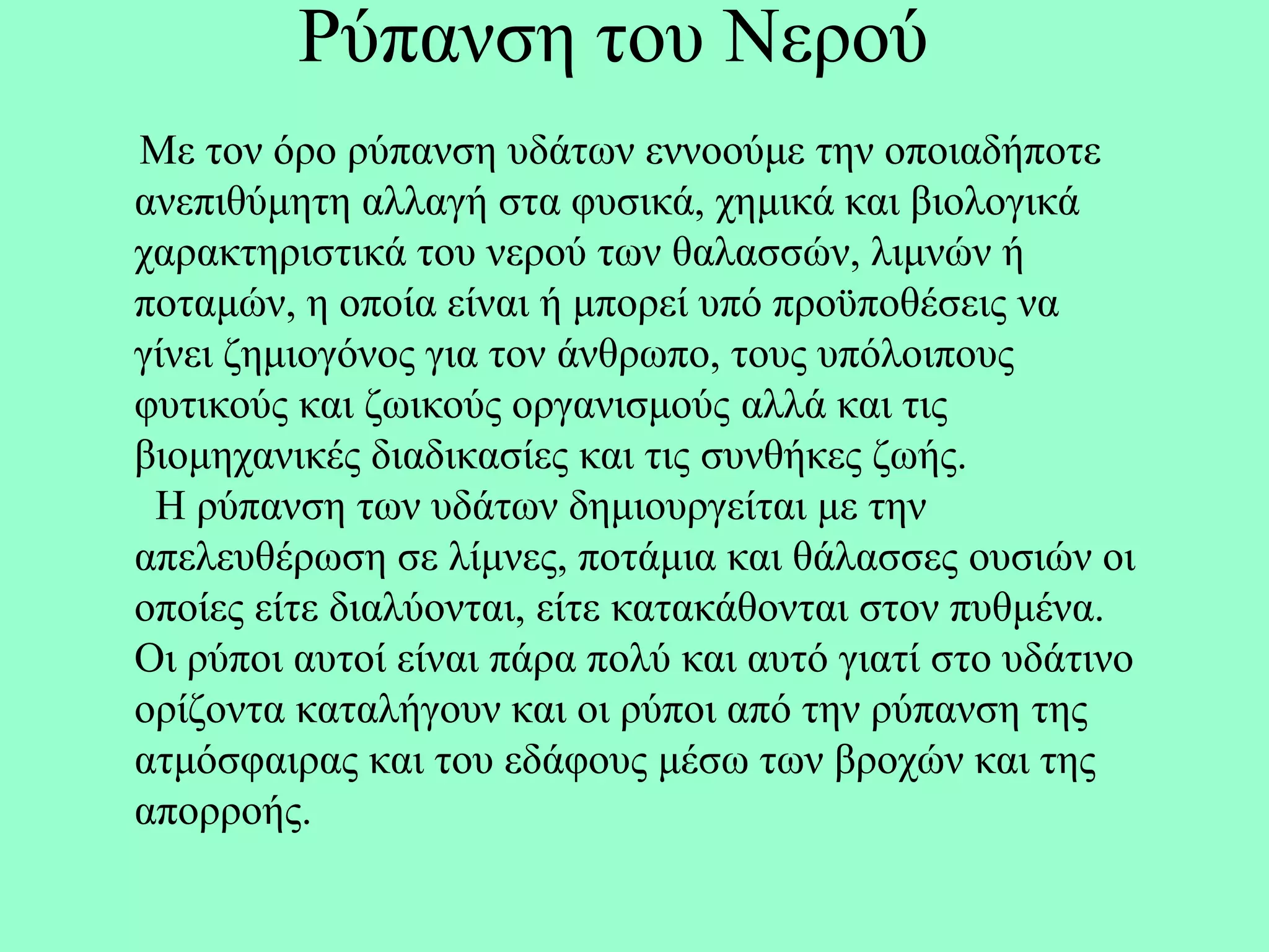 Ρύπαλζε ηνπ Νεξνύ
Με ηνλ όξν ξύπαλζε πδάησλ ελλννύκε ηελ νπνηαδήπνηε
αλεπηζύκεηε αιιαγή ζηα θπζηθά, ρεκηθά θαη βηνινγηθά
ραξαθηεξηζηηθά ηνπ λεξνύ ησλ ζαιαζζώλ, ιηκλώλ ή
πνηακώλ, ε νπνία είλαη ή κπνξεί ππό πξνϋπνζέζεηο λα
γίλεη δεκηνγόλνο γηα ηνλ άλζξσπν, ηνπο ππόινηπνπο
θπηηθνύο θαη δσηθνύο νξγαληζκνύο αιιά θαη ηηο
βηνκεραληθέο δηαδηθαζίεο θαη ηηο ζπλζήθεο δσήο.
 Η ξύπαλζε ησλ πδάησλ δεκηνπξγείηαη κε ηελ
απειεπζέξσζε ζε ιίκλεο, πνηάκηα θαη ζάιαζζεο νπζηώλ νη
νπνίεο είηε δηαιύνληαη, είηε θαηαθάζνληαη ζηνλ ππζκέλα.
Οη ξύπνη απηνί είλαη πάξα πνιύ θαη απηό γηαηί ζην πδάηηλν
νξίδνληα θαηαιήγνπλ θαη νη ξύπνη από ηελ ξύπαλζε ηεο
αηκόζθαηξαο θαη ηνπ εδάθνπο κέζσ ησλ βξνρώλ θαη ηεο
απνξξνήο.
 