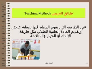 ‫طرائق التدريس ‪Teaching Methods‬‬


‫هي الطريقة التي يقوم المعلم فيها بعملية عرض‬
  ‫وتقديم المادة العلمية للطلب مثل طريقة‬
         ‫اللقاء أو الحوار والمناقشة‬




                    ‫اصالح شبيل‬               ‫6‬
 